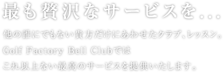 最も贅沢なサービスを...
>他の誰にでもない貴方だけにあわせたクラブ、レッスン。Golf Factory Bell Clubではこれ以上ない最高のサービスを提供いたします。